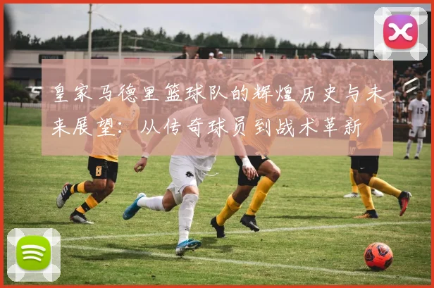 皇家马德里篮球队的辉煌历史与未来展望：从传奇球员到战术革新