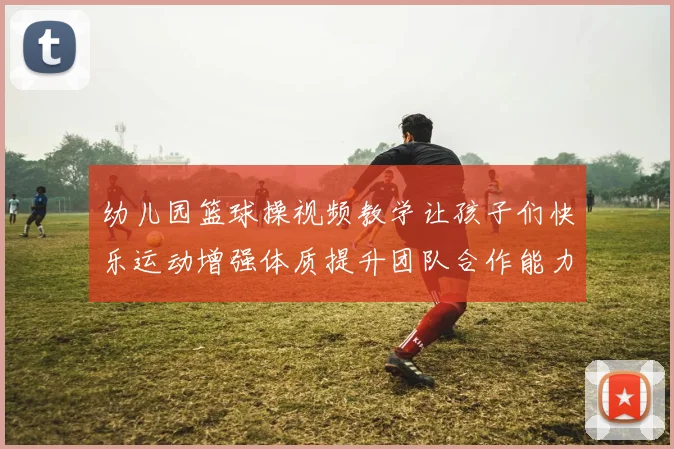 幼儿园篮球操视频教学让孩子们快乐运动增强体质提升团队合作能力