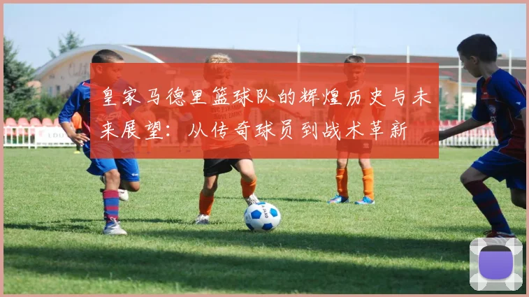 皇家马德里篮球队的辉煌历史与未来展望：从传奇球员到战术革新