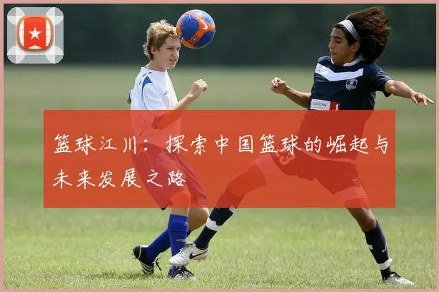 篮球江川：探索中国篮球的崛起与未来发展之路