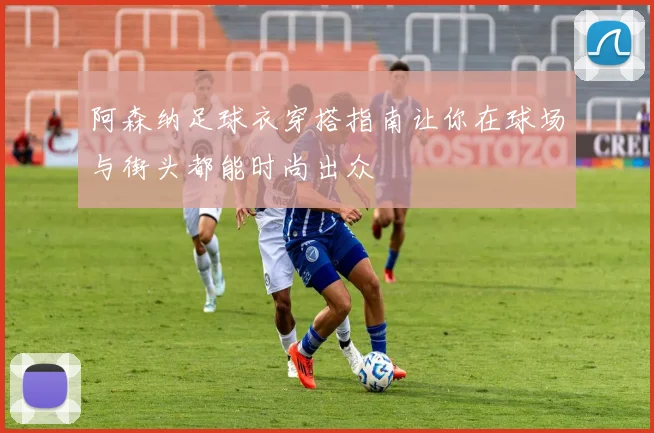 阿森纳足球衣穿搭指南让你在球场与街头都能时尚出众