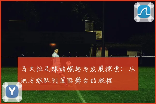 马夫拉足球的崛起与发展探索：从地方球队到国际舞台的旅程