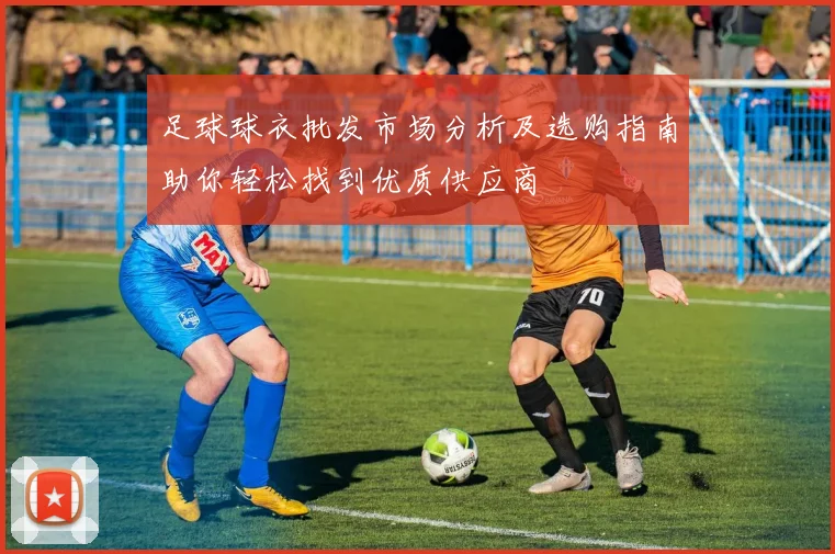 足球球衣批发市场分析及选购指南助你轻松找到优质供应商
